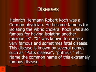 Diseases Heinrich Hermann Robert Koch was a German physician. He became famous for isolating the Vibrio cholera. Koch was also famous for having isolating another microbe "X". "X" was known to cause a very famous and sometimes fatal disease. This disease is known by several names such as "Potts disease", "phthisis " etc. Name the common name of this extremely famous disease. 