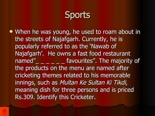 Sports When he was young, he used to roam about in the streets of Najafgarh. Currently, he is popularly referred to as the ‘Nawab of Najafgarh’.  He owns a fast food restaurant named”_ _ _ _ _ _ favourites”.  The majority of the products on the menu are named after cricketing themes related to his memorable innings, such as  Multan Ke Sultan Ki Tikdi , meaning dish for three persons and is priced Rs.309. Identify this Cricketer. 