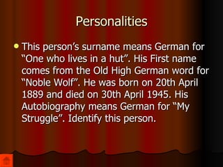 Personalities This person’s surname means German for “One who lives in a hut”. His First name comes from the Old High German word for “Noble Wolf”. He was born on 20th April 1889 and died on 30th April 1945. His Autobiography means German for “My Struggle”. Identify this person. 
