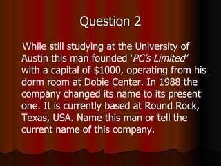 Question 2 While still studying at the University of Austin this man founded ‘ PC’s Limited’  with a capital of $1000, operating from his dorm room at Dobie Center. In 1988 the company changed its name to its present one. It is currently based at Round Rock, Texas, USA. Name this man or tell the current name of this company. 