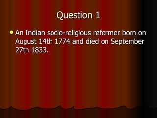 Question 1 An Indian socio-religious reformer born on August 14th 1774 and died on September 27th 1833. 