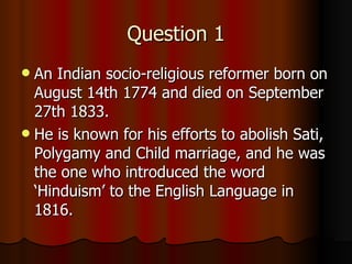 Question 1 An Indian socio-religious reformer born on August 14th 1774 and died on September 27th 1833. He is known for his efforts to abolish Sati, Polygamy and Child marriage, and he was the one who introduced the word ‘Hinduism’ to the English Language in 1816. 
