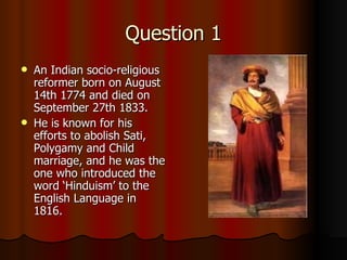 Question 1 An Indian socio-religious reformer born on August 14th 1774 and died on September 27th 1833. He is known for his efforts to abolish Sati, Polygamy and Child marriage, and he was the one who introduced the word ‘Hinduism’ to the English Language in 1816. 