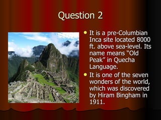 Question 2 It is a pre-Columbian Inca site located 8000 ft. above sea-level. Its name means “Old Peak” in Quecha Language. It is one of the seven wonders of the world, which was discovered by Hiram Bingham in 1911. 