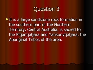 Question 3 It  is a large sandstone rock formation in the southern part of the Northern Territory, Central Australia. is sacred to the Pitjantjatjara and Yankunytjatjara, the Aboriginal Tribes of the area.  