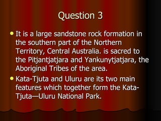 Question 3 It  is a large sandstone rock formation in the southern part of the Northern Territory, Central Australia. is sacred to the Pitjantjatjara and Yankunytjatjara, the Aboriginal Tribes of the area.  Kata-Tjuta and Uluru are its two main features which together form the Kata-Tjuta—Uluru National Park.   