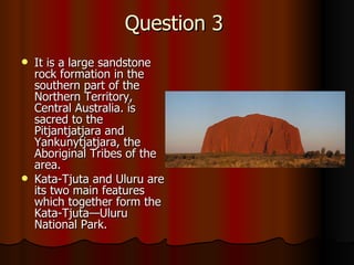 Question 3 It  is a large sandstone rock formation in the southern part of the Northern Territory, Central Australia. is sacred to the Pitjantjatjara and Yankunytjatjara, the Aboriginal Tribes of the area.  Kata-Tjuta and Uluru are its two main features which together form the Kata-Tjuta—Uluru National Park.   