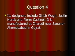 Question 4 Its designers include Girish Wagh, Justin Norek and Pierre Castinel. It is manufactured at Charodi near Sanand-Ahemedabad in Gujrat. 