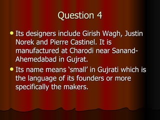 Question 4 Its designers include Girish Wagh, Justin Norek and Pierre Castinel. It is manufactured at Charodi near Sanand-Ahemedabad in Gujrat. Its name means ‘small’ in Gujrati which is the language of its founders or more specifically the makers. 