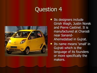 Question 4 Its designers include Girish Wagh, Justin Norek and Pierre Castinel. It is manufactured at Charodi near Sanand-Ahemedabad in Gujrat. Its name means ‘small’ in Gujrati which is the language of its founders or more specifically the makers. 