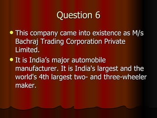 Question 6 This company came into existence as M/s Bachraj Trading Corporation Private Limited.  It is India’s major automobile manufacturer.  It is India's largest and the world's 4th largest two- and three-wheeler maker. 