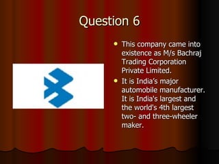 Question 6 This company came into existence as M/s Bachraj Trading Corporation Private Limited.  It is India’s major automobile manufacturer.  It is India's largest and the world's 4th largest two- and three-wheeler maker. 
