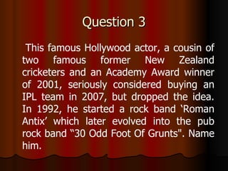 Question 3 This famous Hollywood actor, a cousin of two famous former New Zealand cricketers and an Academy Award winner of 2001, seriously considered buying an IPL team in 2007, but dropped the idea. In 1992, he started a rock band ‘Roman Antix’ which later evolved into the pub rock band “30 Odd Foot Of Grunts". Name him. 