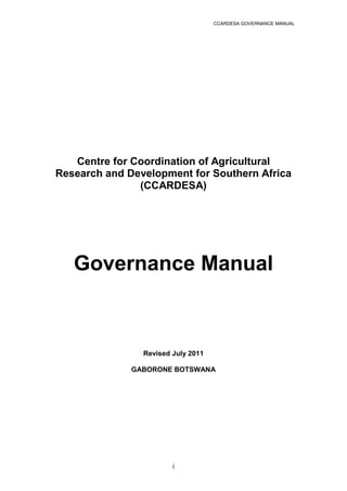 CCARDESA GOVERNANCE MANUAL
i
Centre for Coordination of Agricultural
Research and Development for Southern Africa
(CCARDESA)
Governance Manual
Revised July 2011
GABORONE BOTSWANA
 
