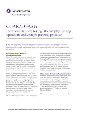 CCAR/DFAST:
documentation is unprecedented. End-to-end processes
from data sourcing, model development, assumptions,
validation, governance and capital actions need to be
fully explained. Organizations entering their second and
third cycles of submission are now exploring synergistic
ways to optimize fixed regulatory costs by incorporating
stress-testing applications into day-to-day business
processes. In fact, most of the business processes
touched by stress testing are essential to financial and
business strategic planning.
Stress testing drives cross-function integration
Regulatory stress-testing exercises require inputs from
most bank functions. These include finance, risk,
treasury and, to a lesser extent, marketing and other
corporate functions. Accountability for execution
typically rests with executive committees represented by
line of business (LOB) heads, Chief Risk Officers
(CROs), Chief Financial Officers (CFOs), Chief
Compliance Officers (CCOs) and the Board of
Directors (BODs).
With appropriate governance, data management, IT,
Background: Stress testing for
regulatory compliance
One of the primary motivations for regulatory stress
testing is to ensure that financial institutions do not
pose a threat to the stability of the banking system,
specifically with respect to solvency conditions and
capital adequacy. This regulatory mandate centers
around a complex analysis that aims to estimate the
impact of hypothetical macroeconomic scenarios on
bank financial statements to project required capital.
In the U.S., the supervisory agencies — the Federal
Reserve Board of Directors, the FDIC and the Office
of the Comptroller of the Currency — oversee the two
major stress-testing exercises commonly called the
Dodd-Frank Act Stress Testing (DFAST) and the
Comprehensive Capital Adequacy Review (CCAR)1,
which are required for midsized institutions with
between $10 billion and $50 billion in total consolidated
assets and those with over $50 billion in total
consolidated assets respectively. Both exercises
follow an annual submission schedule with
intra-year submissions.
The level of transparency that is required in supporting
Banks are integrating elements of regulatory stress testing into their everyday business
processes and strategic planning exercises, and optimizing enterprise risk management in
the process.
Incorporating stress testing into everyday banking
operations and strategic planning processes
1
Comprehensive Capital Analysis and Review 2015 Summary Instructions and Guidance, Board of Governors of the Federal Reserve System, October 2014.
 