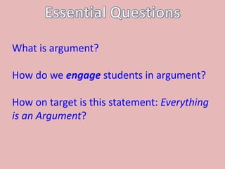 What is argument?
How do we engage students in argument?
How on target is this statement: Everything
is an Argument?
 