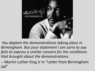 You deplore the demonstrations taking place in
Birmingham. But your statement I am sorry to say
fails to express a similar concern for the conditions
that brought about the demonstrations.
-- Martin Luther King Jr in “Letter from Birmingham
Jail”
 