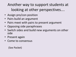 Another way to support students at
looking at other perspectives….
• Assign pro/con position
• Pairs build an argument
• Pairs meet with pairs to present argument
• Opposing side paraphrases
• Switch sides and build new arguments on other
side
• Present again
• Come to consensus
(See Packet)
 