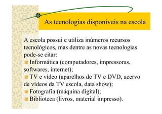 As tecnologias disponíveis na escola

A escola possui e utiliza inúmeros recursos
tecnológicos, mas dentre as novas tecnologias
pode-se citar:
  Informática (computadores, impressoras,
softwares, internet);
  TV e vídeo (aparelhos de TV e DVD, acervo
de vídeos da TV escola, data show);
  Fotografia (máquina digital);
  Biblioteca (livros, material impresso).
 