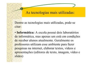 As tecnologias mais utilizadas:

Dentre as tecnologias mais utilizadas, pode-se
citar:
• Informática: A escola possui dois laboratórios
de informática, mas apenas um está em condições
de receber alunos atualmente. Geralmente os
professores utilizam esse ambiente para fazer
pesquisas na internet, elaborar textos, vídeos e
apresentações (editores de texto, imagem, vídeo e
slides)
 