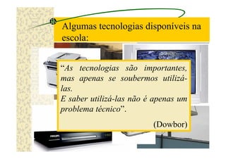 Algumas tecnologias disponíveis na
escola:


“As tecnologias são importantes,
mas apenas se soubermos utilizá-
las.
E saber utilizá-las não é apenas um
problema técnico”.
                         (Dowbor)
 