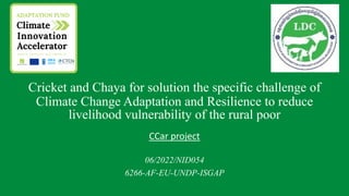 Cricket and Chaya for solution the specific challenge of
Climate Change Adaptation and Resilience to reduce
livelihood vulnerability of the rural poor
CCar project
06/2022/NID054
6266-AF-EU-UNDP-ISGAP
 