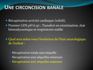  Récupération activité cardiaque (10h18),
 Premier GDS pH 6.97 ; Transfert en réanimation, état
hémodynamique et respiratoire stable
 Quel sera selon vous l’évolution de l’état neurologique
de l’enfant :
 Récupération totale sans séquelle
 Récupération avec séquelles mineures
 Récupération avec séquelles majeures
UNE CIRCONCISION BANALE
 