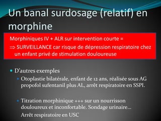 Un banal surdosage (relatif) en
morphine
Morphiniques IV + ALR sur intervention courte =
 SURVEILLANCE car risque de dépression respiratoire chez
un enfant privé de stimulation douloureuse
 D’autres exemples
 Otoplastie bilatérale, enfant de 12 ans, réalisée sous AG
propofol sufentanil plus AL, arrêt respiratoire en SSPI.
 Titration morphinique +++ sur un nourrisson
douloureux et inconfortable. Sondage urinaire…
Arrêt respiratoire en USC
 