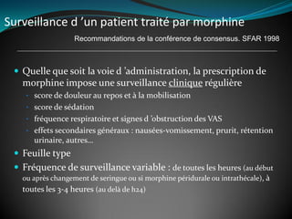 Surveillance d ’un patient traité par morphine
 Quelle que soit la voie d ’administration, la prescription de
morphine impose une surveillance clinique régulière
• score de douleur au repos et à la mobilisation
• score de sédation
• fréquence respiratoire et signes d ’obstruction des VAS
• effets secondaires généraux : nausées-vomissement, prurit, rétention
urinaire, autres…
 Feuille type
 Fréquence de surveillance variable : de toutes les heures (au début
ou après changement de seringue ou si morphine péridurale ou intrathécale), à
toutes les 3-4 heures (au delà de h24)
Recommandations de la conférence de consensus. SFAR 1998
 
