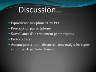 Discussion…
 Équivalence morphine SC vs PO
 Prescription par téléphone
 Surveillance d’un traitement par morphine
 Protocole écrit
 Aucune prescription de surveillance malgré les signes
cliniques  perte de chance
 