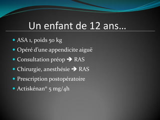 Un enfant de 12 ans…
 ASA 1, poids 50 kg
 Opéré d’une appendicite aiguë
 Consultation préop  RAS
 Chirurgie, anesthésie  RAS
 Prescription postopératoire
 Actiskénan® 5 mg/4h
 