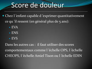 Score de douleur
 Chez l ’enfant capable d ’exprimer quantitativement
ce qu ’il ressent (en général plus de 5 ans):
 EVA
 ENS
 EVS
Dans les autres cas : il faut utiliser des scores
comportementaux comme l ’échelle OPS, l ’échelle
CHEOPS, l ’échelle Amiel Tison ou l ’échelle EDIN
 