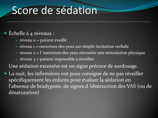 Score de sédation
 Échelle à 4 niveaux :
 niveau 0 = patient éveillé
 niveau 1 = ouverture des yeux sur simple incitation verbale
 niveau 2 = l ’ouverture des yeux nécessite une stimulation physique
 niveau 3 = patient impossible à réveiller
Une sédation excessive est un signe précoce de surdosage.
 La nuit, les infirmières ont pour consigne de ne pas réveiller
spécifiquement les enfants pour évaluer la sédation en
l'absence de bradypnée, de signes d ’obstruction des VAS (ou de
désaturation)
 