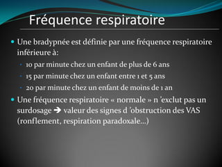 Fréquence respiratoire
 Une bradypnée est définie par une fréquence respiratoire
inférieure à:
• 10 par minute chez un enfant de plus de 6 ans
• 15 par minute chez un enfant entre 1 et 5 ans
• 20 par minute chez un enfant de moins de 1 an
 Une fréquence respiratoire « normale » n ’exclut pas un
surdosage  valeur des signes d ’obstruction des VAS
(ronflement, respiration paradoxale…)
 