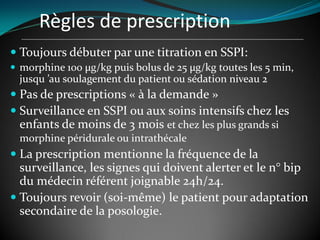 Règles de prescription
 Toujours débuter par une titration en SSPI:
 morphine 100 µg/kg puis bolus de 25 µg/kg toutes les 5 min,
jusqu ’au soulagement du patient ou sédation niveau 2
 Pas de prescriptions « à la demande »
 Surveillance en SSPI ou aux soins intensifs chez les
enfants de moins de 3 mois et chez les plus grands si
morphine péridurale ou intrathécale
 La prescription mentionne la fréquence de la
surveillance, les signes qui doivent alerter et le n° bip
du médecin référent joignable 24h/24.
 Toujours revoir (soi-même) le patient pour adaptation
secondaire de la posologie.
 