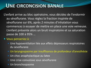 L’enfant arrive au bloc opératoire, vous décidez de l’endormir
au sévoflurane. Vous réglez la fraction inspirée de
sévoflurane sur 6%, après 2 minutes d’inhalation vous
commencez à essayer de mettre en place une voie veineuse.
L’enfant présente alors un bruit inspiratoire et sa saturation
passe de 100 à 95% …
 Vous penseriez à :
 Une hypoventilation liée aux effets dépresseurs respiratoires
du sevoflurane
 Un laryngospasme par insuffisance de profondeur d’anesthésie
 Un choc anaphylactique au latex
 Une crise convulsive sous sévoflurane
 Un bronchospasme
UNE CIRCONCISION BANALE
 
