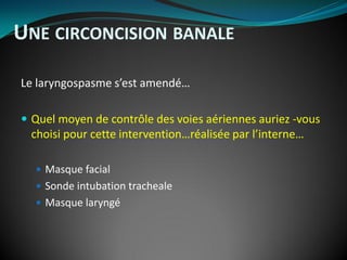 Le laryngospasme s’est amendé…
 Quel moyen de contrôle des voies aériennes auriez -vous
choisi pour cette intervention…réalisée par l’interne…
 Masque facial
 Sonde intubation tracheale
 Masque laryngé
UNE CIRCONCISION BANALE
 