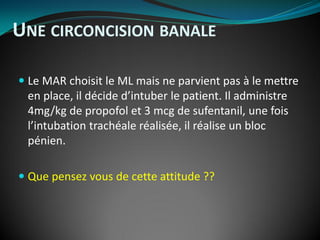  Le MAR choisit le ML mais ne parvient pas à le mettre
en place, il décide d’intuber le patient. Il administre
4mg/kg de propofol et 3 mcg de sufentanil, une fois
l’intubation trachéale réalisée, il réalise un bloc
pénien.
 Que pensez vous de cette attitude ??
UNE CIRCONCISION BANALE
 
