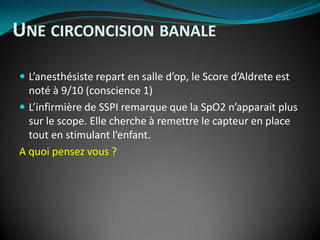  L’anesthésiste repart en salle d’op, le Score d’Aldrete est
noté à 9/10 (conscience 1)
 L’infirmière de SSPI remarque que la SpO2 n’apparait plus
sur le scope. Elle cherche à remettre le capteur en place
tout en stimulant l’enfant.
A quoi pensez vous ?
UNE CIRCONCISION BANALE
 