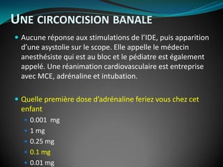  Aucune réponse aux stimulations de l’IDE, puis apparition
d’une asystolie sur le scope. Elle appelle le médecin
anesthésiste qui est au bloc et le pédiatre est également
appelé. Une réanimation cardiovasculaire est entreprise
avec MCE, adrénaline et intubation.
 Quelle première dose d’adrénaline feriez vous chez cet
enfant
 0.001 mg
 1 mg
 0.25 mg
 0.1 mg
 0.01 mg
UNE CIRCONCISION BANALE
 