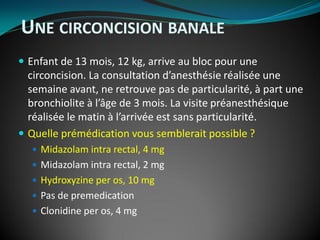 UNE CIRCONCISION BANALE
 Enfant de 13 mois, 12 kg, arrive au bloc pour une
circoncision. La consultation d’anesthésie réalisée une
semaine avant, ne retrouve pas de particularité, à part une
bronchiolite à l’âge de 3 mois. La visite préanesthésique
réalisée le matin à l’arrivée est sans particularité.
 Quelle prémédication vous semblerait possible ?
 Midazolam intra rectal, 4 mg
 Midazolam intra rectal, 2 mg
 Hydroxyzine per os, 10 mg
 Pas de premedication
 Clonidine per os, 4 mg
 