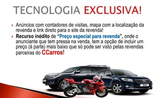  Anúncios com contadores de visitas, mapa com a localização da
revenda e link direto para o site da revenda!
 Recurso inédito de “Preço especial para revenda”, onde o
anunciante que tem pressa na venda, tem a opção de incluir um
preço (à parte) mais baixo que só pode ser visto pelas revendas
parceiras do CCarros!
 