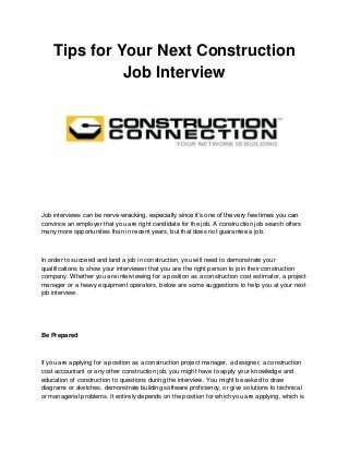 Tips for Your Next Construction
Job Interview

Job interviews can be nerve-wracking, especially since it‟s one of the very few times you can
convince an employer that you are right candidate for the job. A construction job search offers
many more opportunities than in recent years, but that does not guarantee a job.

In order to succeed and land a job in construction, you will need to demonstrate your
qualifications to show your interviewer that you are the right person to join their construction
company. Whether you are interviewing for a position as a construction cost estimator, a project
manager or a heavy equipment operators, below are some suggestions to help you at your next
job interview.

Be Prepared

If you are applying for a position as a construction project manager, a designer, a construction
cost accountant or any other construction job, you might have to apply your knowledge and
education of construction to questions during the interview. You might be asked to draw
diagrams or sketches, demonstrate building software proficiency, or give solutions to technical
or managerial problems. It entirely depends on the position for which you are applying, which is

 