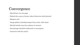 Convergence
• Should have its own page
• Behind the scenes of music videos (interview with director)
• Bloopers reel
• Image gallery including images from music video shoot
• Should include ways for audience to interact
• Second page should be dedicated to convergence
• Interview with the artist?
 