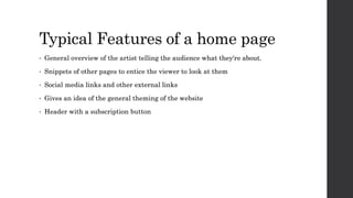Typical Features of a home page
• General overview of the artist telling the audience what they're about.
• Snippets of other pages to entice the viewer to look at them
• Social media links and other external links
• Gives an idea of the general theming of the website
• Header with a subscription button
 