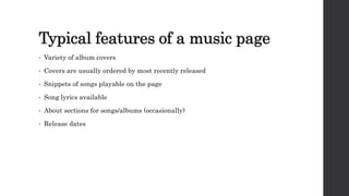 Typical features of a music page
• Variety of album covers
• Covers are usually ordered by most recently released
• Snippets of songs playable on the page
• Song lyrics available
• About sections for songs/albums (occasionally)
• Release dates
 