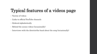 Typical features of a videos page
• Variety of videos
• Links to official YouTube channels
• Ordered alphabetically
• Behind the scenes videos (occasionally)
• Interviews with the director/the band about the song (occasionally)
 