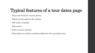 Typical features of a tour dates page
• Dates and locations of tours shown
• Tickets purchasable on the website
• VIP tickets available
• Tour names
• Links to ticket websites
• Subscription to website sending notifications for upcoming tours
 