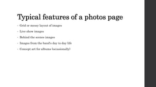 Typical features of a photos page
• Grid or messy layout of images
• Live show images
• Behind the scenes images
• Images from the band's day to day life
• Concept art for albums (occasionally)
 