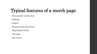 Typical features of a merch page
• Tour specific merchandise
• Clothing
• Posters
• Physical music discs/vinyl
• Mugs/drinks bottles
• Tote bags
• Key chains
 